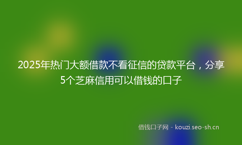 2025年热门大额借款不看征信的贷款平台，分享5个芝麻信用可以借钱的口子