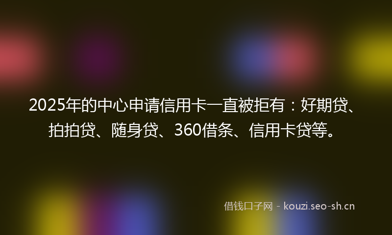 2025年的中心申请信用卡一直被拒有：好期贷、拍拍贷、随身贷、360借条、信用卡贷等。