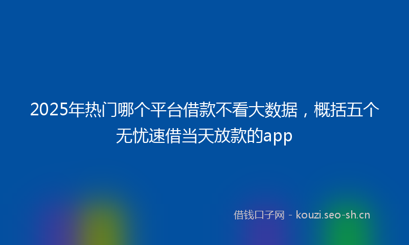 2025年热门哪个平台借款不看大数据，概括五个无忧速借当天放款的app
