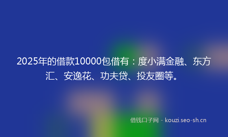 2025年的借款10000包借有：度小满金融、东方汇、安逸花、功夫贷、投友圈等。