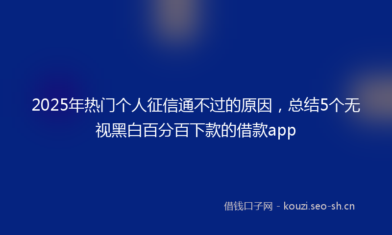 2025年热门个人征信通不过的原因，总结5个无视黑白百分百下款的借款app