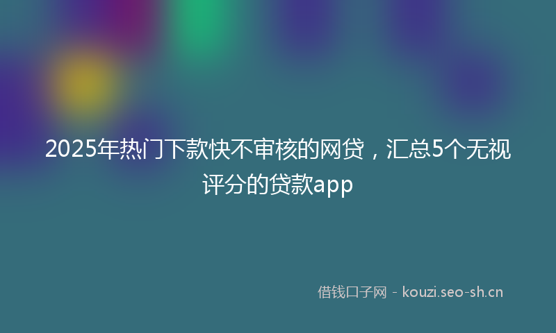 2025年热门下款快不审核的网贷，汇总5个无视评分的贷款app