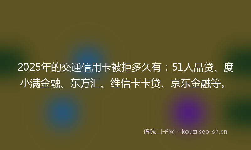 2025年的交通信用卡被拒多久有：51人品贷、度小满金融、东方汇、维信卡卡贷、京东金融等。