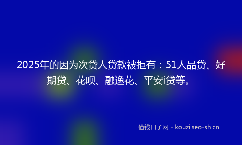 2025年的因为次贷人贷款被拒有：51人品贷、好期贷、花呗、融逸花、平安i贷等。