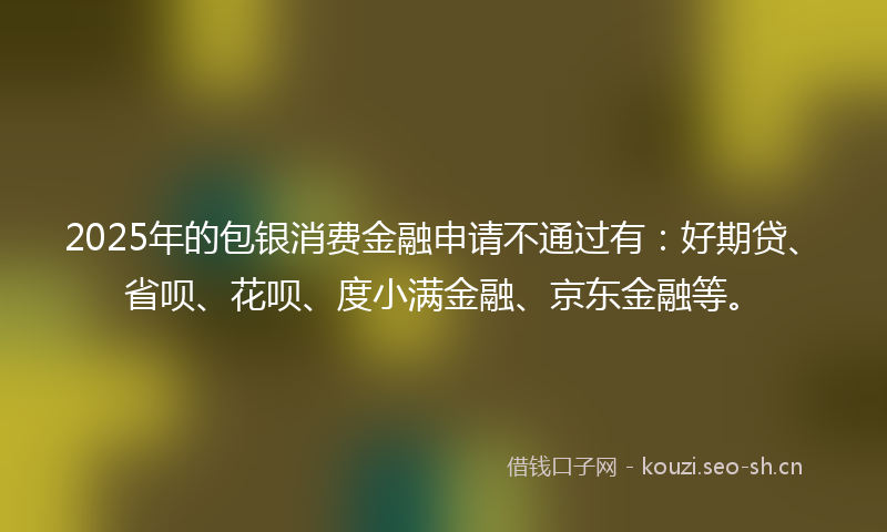 2025年的包银消费金融申请不通过有：好期贷、省呗、花呗、度小满金融、京东金融等。