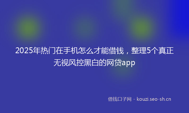2025年热门在手机怎么才能借钱，整理5个真正无视风控黑白的网贷app