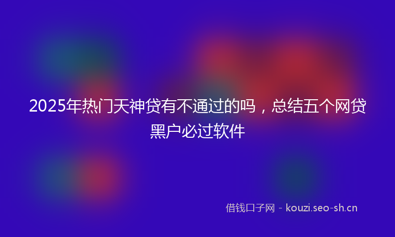 2025年热门天神贷有不通过的吗，总结五个网贷黑户必过软件