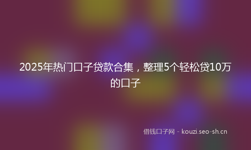 2025年热门口子贷款合集，整理5个轻松贷10万的口子