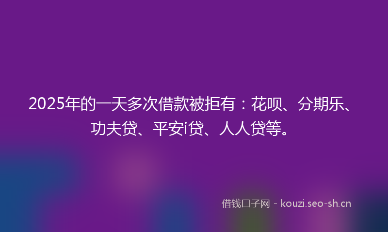 2025年的一天多次借款被拒有：花呗、分期乐、功夫贷、平安i贷、人人贷等。