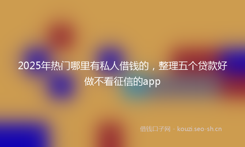 2025年热门哪里有私人借钱的，整理五个贷款好做不看征信的app