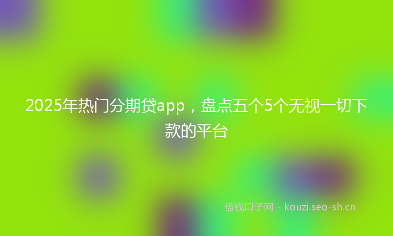 2025年热门分期贷app，盘点五个5个无视一切下款的平台