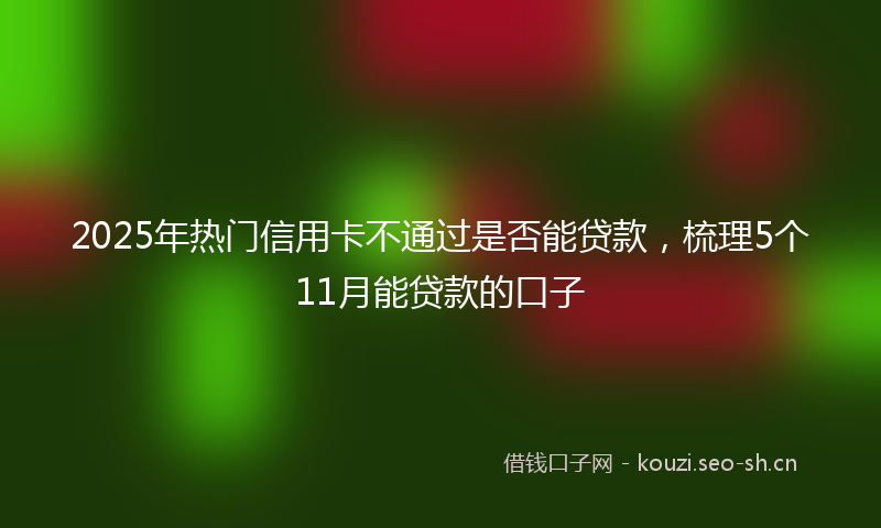 2025年热门信用卡不通过是否能贷款，梳理5个11月能贷款的口子