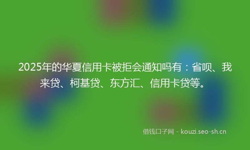 2025年的华夏信用卡被拒会通知吗有：省呗、我来贷、柯基贷、东方汇、信用卡贷等。