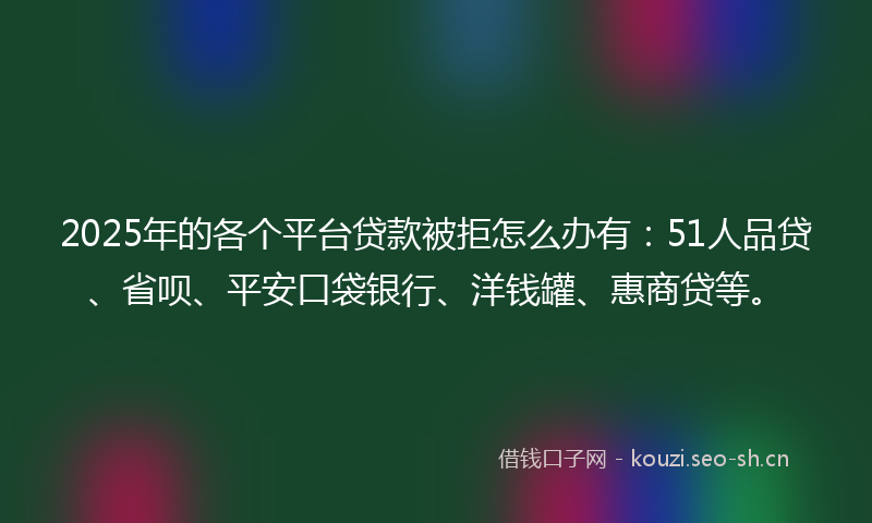 2025年的各个平台贷款被拒怎么办有：51人品贷、省呗、平安口袋银行、洋钱罐、惠商贷等。