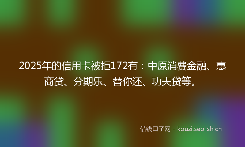2025年的信用卡被拒172有：中原消费金融、惠商贷、分期乐、替你还、功夫贷等。