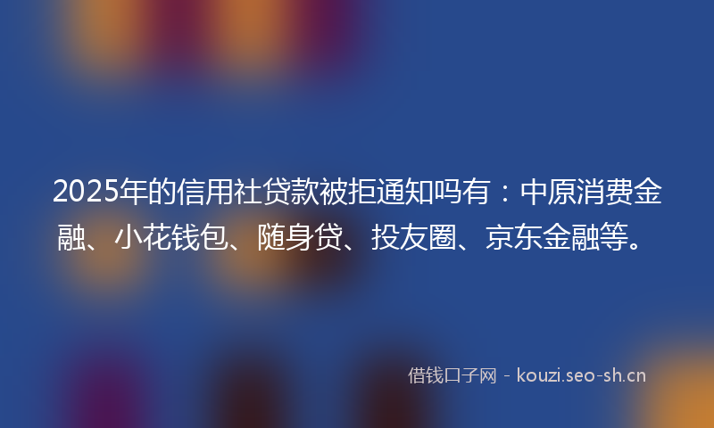 2025年的信用社贷款被拒通知吗有：中原消费金融、小花钱包、随身贷、投友圈、京东金融等。