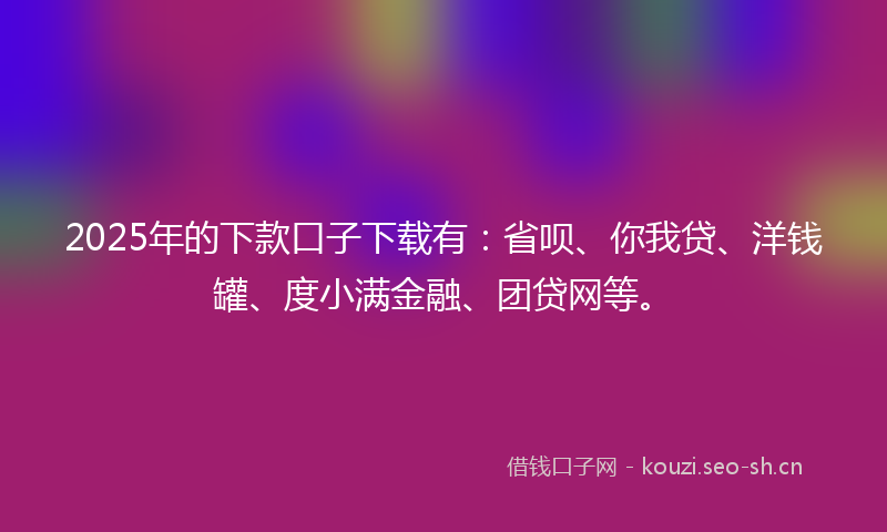 2025年的下款口子下载有：省呗、你我贷、洋钱罐、度小满金融、团贷网等。