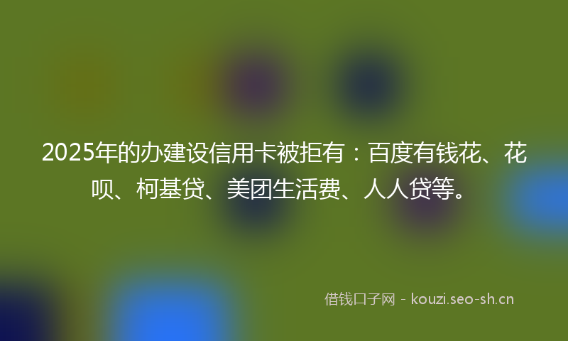 2025年的办建设信用卡被拒有：百度有钱花、花呗、柯基贷、美团生活费、人人贷等。