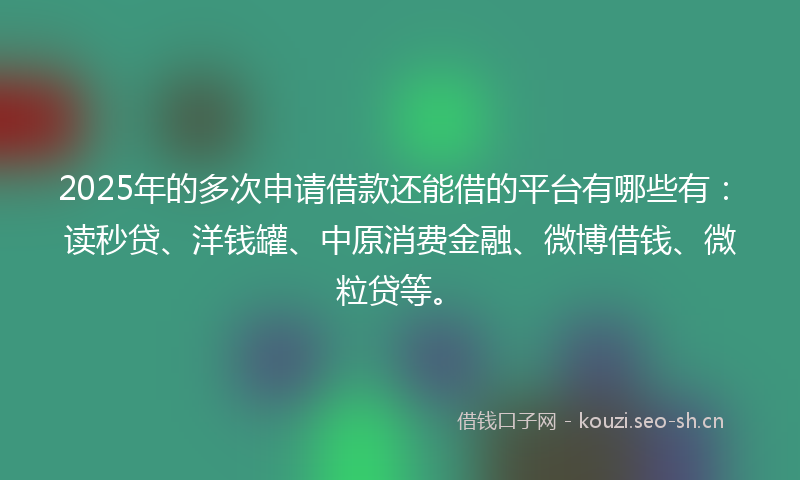 2025年的多次申请借款还能借的平台有哪些有：读秒贷、洋钱罐、中原消费金融、微博借钱、微粒贷等。