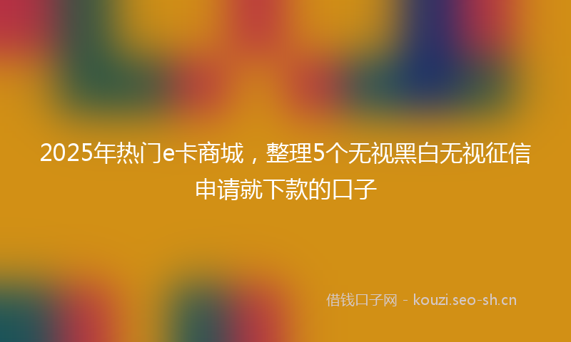 2025年热门e卡商城，整理5个无视黑白无视征信申请就下款的口子