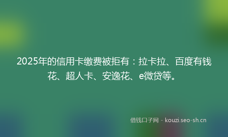 2025年的信用卡缴费被拒有：拉卡拉、百度有钱花、超人卡、安逸花、e微贷等。