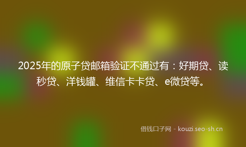 2025年的原子贷邮箱验证不通过有：好期贷、读秒贷、洋钱罐、维信卡卡贷、e微贷等。