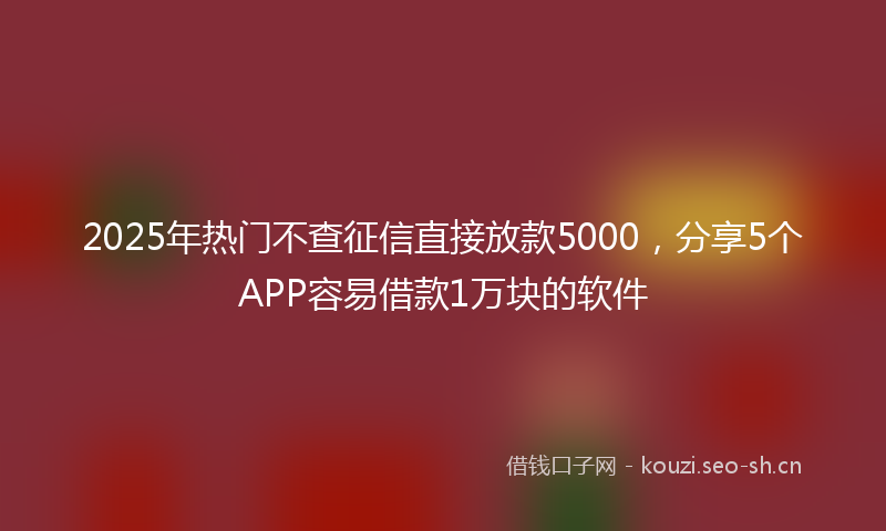 2025年热门不查征信直接放款5000，分享5个APP容易借款1万块的软件