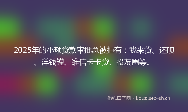 2025年的小额贷款审批总被拒有：我来贷、还呗、洋钱罐、维信卡卡贷、投友圈等。
