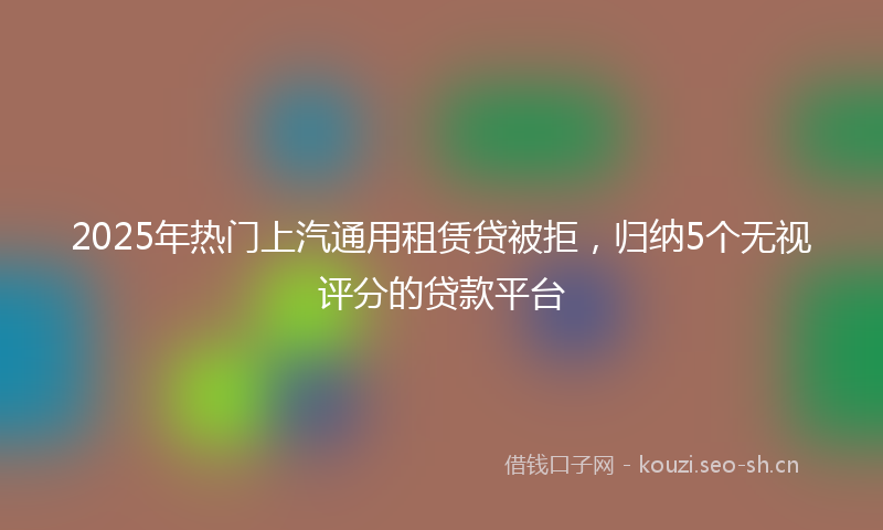 2025年热门上汽通用租赁贷被拒，归纳5个无视评分的贷款平台