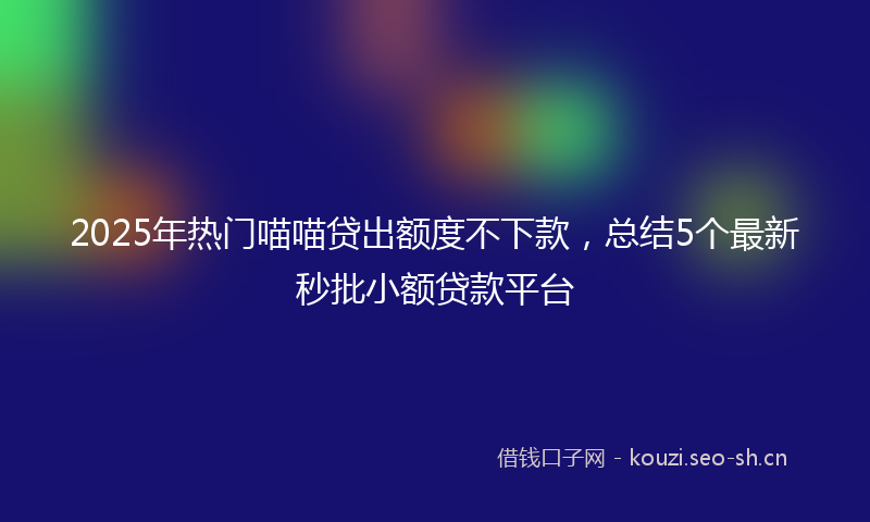 2025年热门喵喵贷出额度不下款，总结5个最新秒批小额贷款平台