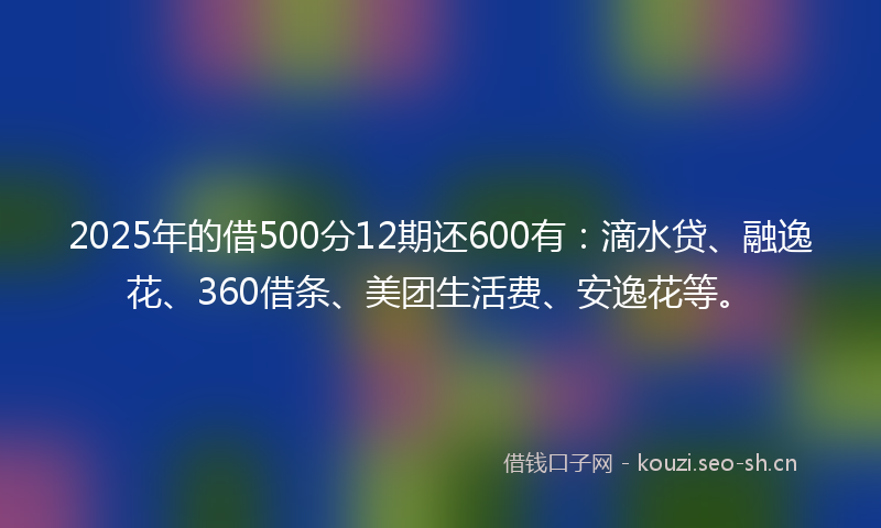 2025年的借500分12期还600有：滴水贷、融逸花、360借条、美团生活费、安逸花等。