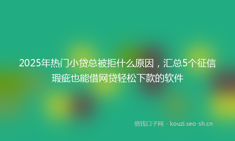 2025年热门小贷总被拒什么原因，汇总5个征信瑕疵也能借网贷轻松下款的软件