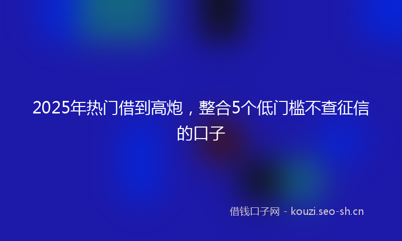 2025年热门借到高炮，整合5个低门槛不查征信的口子