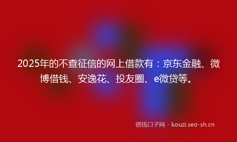 2025年的不查征信的网上借款有：京东金融、微博借钱、安逸花、投友圈、e微贷等。