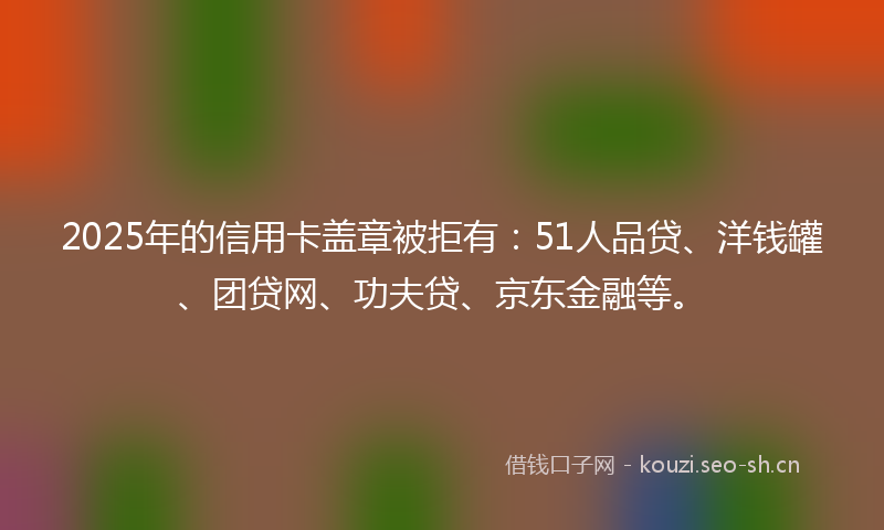 2025年的信用卡盖章被拒有：51人品贷、洋钱罐、团贷网、功夫贷、京东金融等。