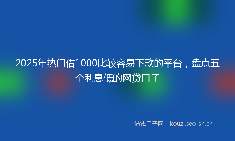 2025年热门借1000比较容易下款的平台，盘点五个利息低的网贷口子