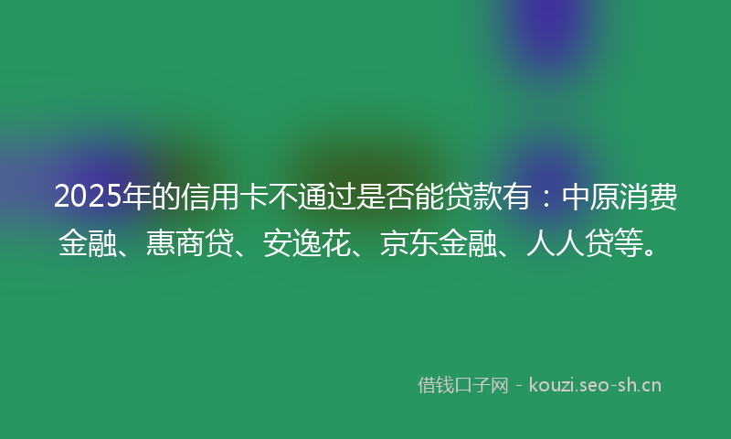2025年的信用卡不通过是否能贷款有:中原消费金融、惠商贷、安逸花、京东金融、人人贷等。