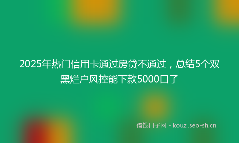 2025年热门信用卡通过房贷不通过，总结5个双黑烂户风控能下款5000口子