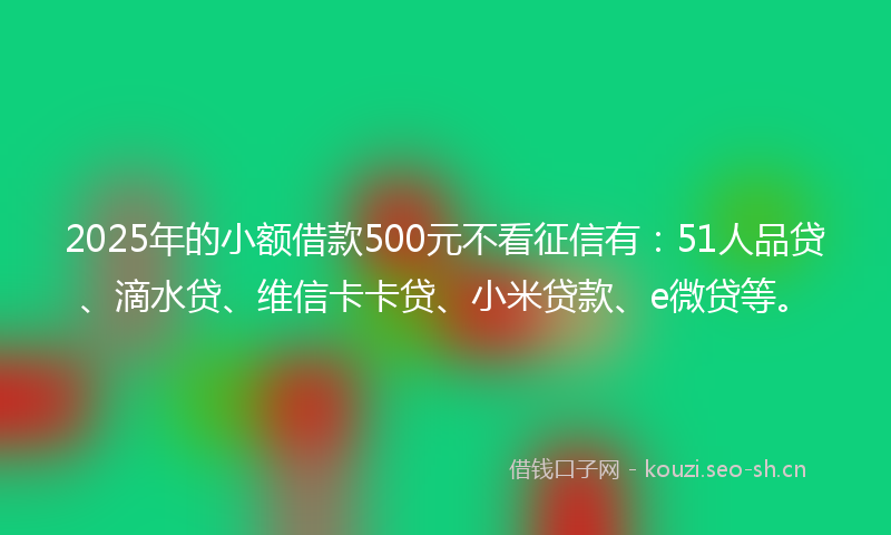 2025年的小额借款500元不看征信有：51人品贷、滴水贷、维信卡卡贷、小米贷款、e微贷等。