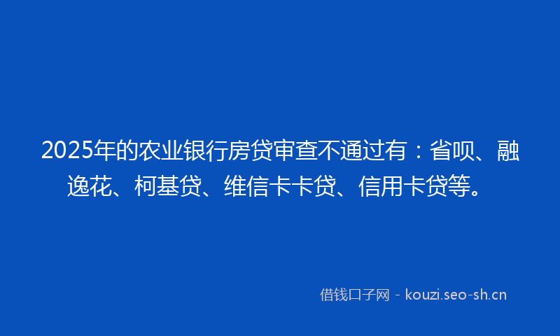 2025年的农业银行房贷审查不通过有：省呗、融逸花、柯基贷、维信卡卡贷、信用卡贷等。