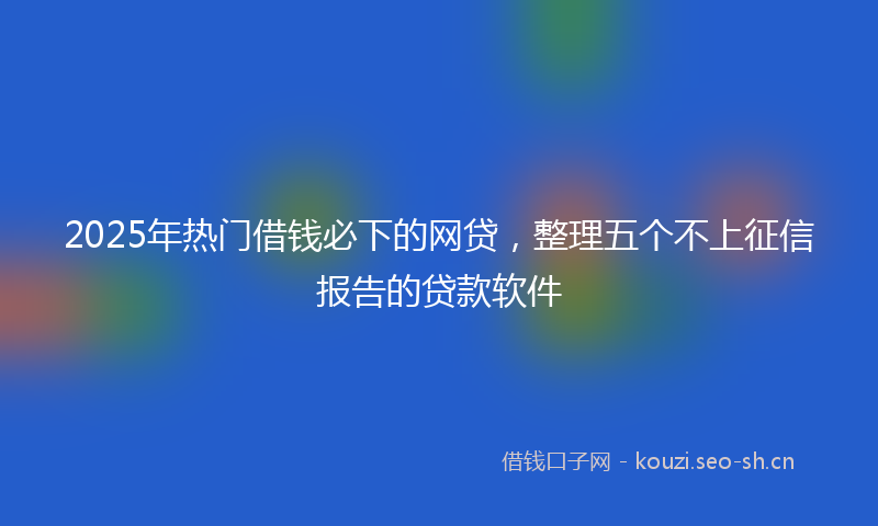 2025年热门借钱必下的网贷，整理五个不上征信报告的贷款软件