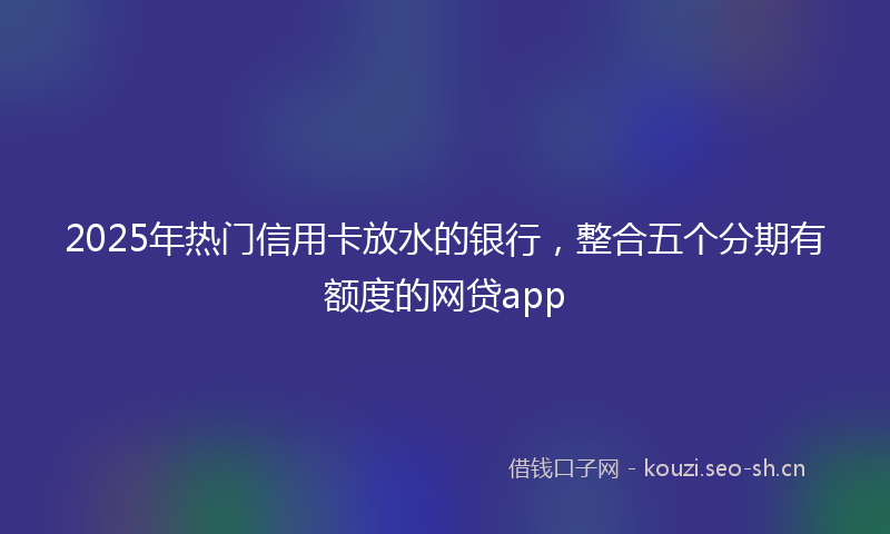 2025年热门信用卡放水的银行，整合五个分期有额度的网贷app