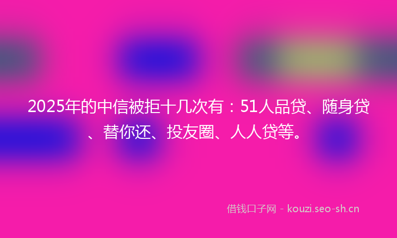 2025年的中信被拒十几次有：51人品贷、随身贷、替你还、投友圈、人人贷等。