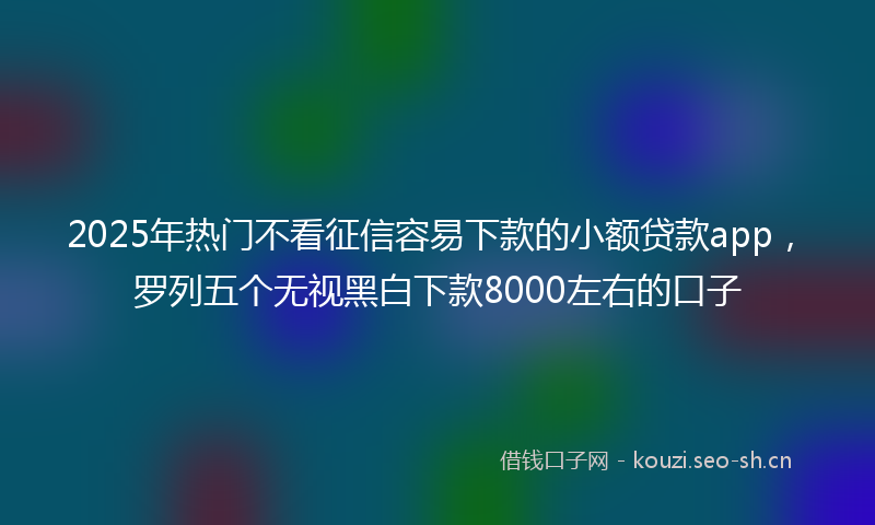 2025年热门不看征信容易下款的小额贷款app，罗列五个无视黑白下款8000左右的口子