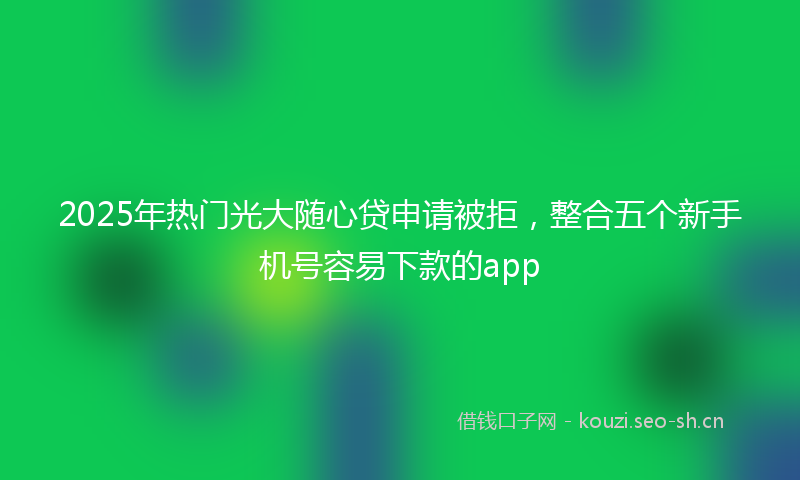 2025年热门光大随心贷申请被拒，整合五个新手机号容易下款的app