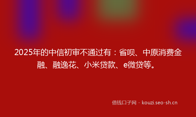 2025年的中信初审不通过有：省呗、中原消费金融、融逸花、小米贷款、e微贷等。