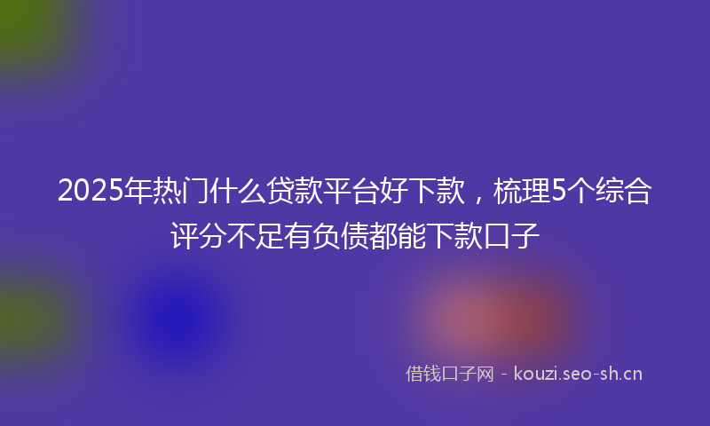 2025年热门什么贷款平台好下款，梳理5个综合评分不足有负债都能下款口子