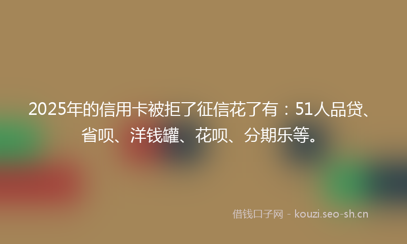 2025年的信用卡被拒了征信花了有：51人品贷、省呗、洋钱罐、花呗、分期乐等。