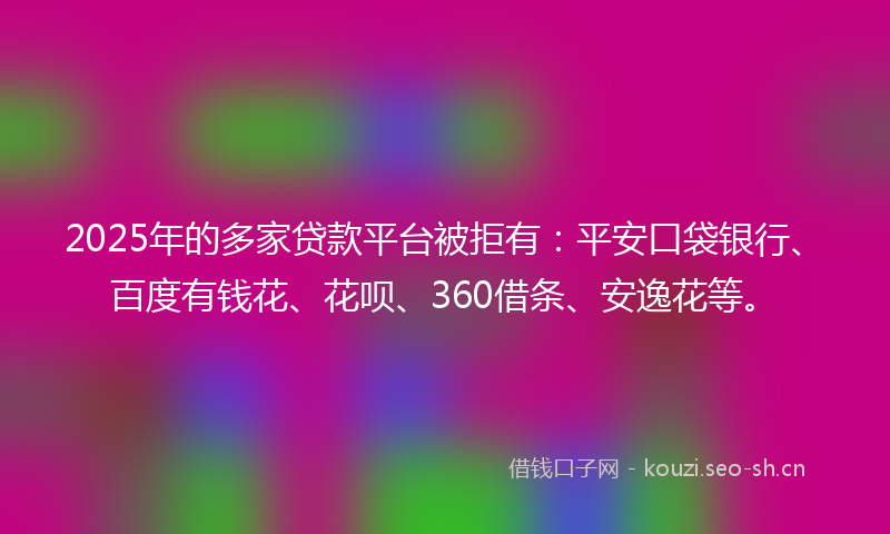 2025年的多家贷款平台被拒有：平安口袋银行、百度有钱花、花呗、360借条、安逸花等。