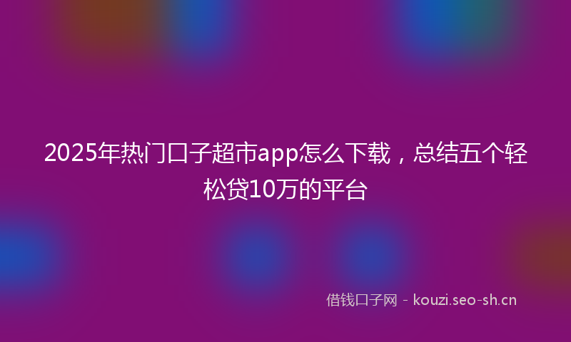 2025年热门口子超市app怎么下载，总结五个轻松贷10万的平台